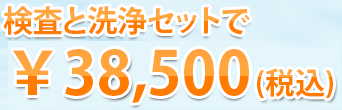 検査と洗浄セットで￥38,500（税込）