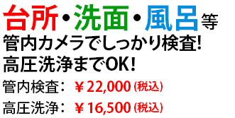 台所・洗面・風呂等
管内カメラでしっかり検査！
高圧洗浄までOK！
管内検査：￥22,000
高圧洗浄：￥16,500